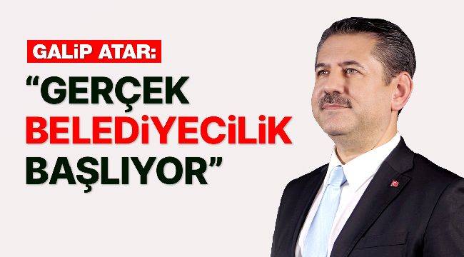 GALİP ATAR: "GERÇEK BELEDİYECİLİK BAŞLIYOR"